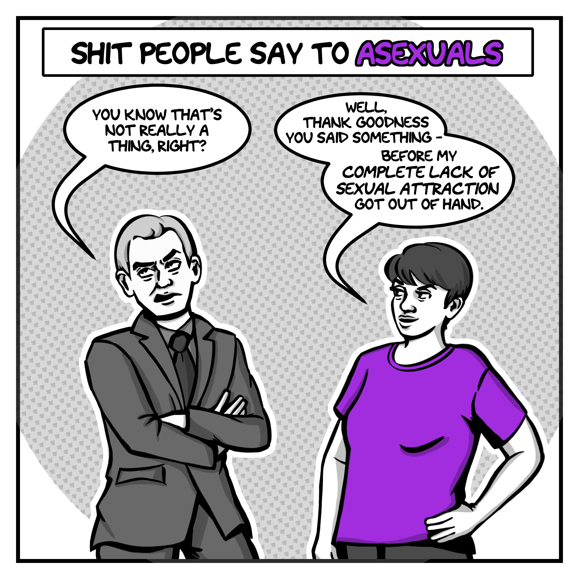 In the first panel, in shades of grey, the artist - a young woman with short hair, wearing a purple t-shirt - stands with one hand on her hip, facing a sneering man in a suit with his arms crossed who doesn't look at her. The title above them says, "Shit People Say to Asexuals." The man in the suit is saying, "You know that's not really a thing, right?" The artist responds, "Well, thank goodness you said something before my complete lack of sexual attraction got out of hand."