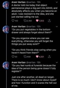 Screenshot of a thread from Twitter (?) by user Aram Vartian (@vartian). It begins: "A doctor told me today that object permanence plays a big part into ADHD, and absolutely affects you when you become an adult. I was resistant to the idea, and she just started calling me out. 'Do you put vegetables in the bottom drawer and always forget about them? Do you organize where you can see everything, otherwise you will forget the things you put away exist? Do you think friends stop caring when you haven't heard from them? Do you feel numb at funerals because the idea of the person being gone doesn't fully register?' Just one after another, all dead on  target. There is so much I don't know about myself and how I function and it scares the hell out of me."