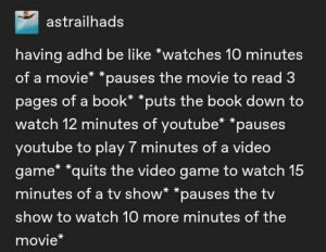 Screen shot of a Tumblr post from user astrailhads that says, "having adhd be like *watches 10 minutes of a movie* *pauses the movie to read 3 pages of a book* *puts the book down to watch 12 minutes of youtube* *pauses youtube to play 7 minutes of a video game* *quits the video game to watch 15 minutes of a tv show* *pauses the tv show to watch ten more minutes of the movie*