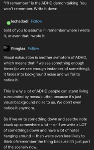 A screenshot from Tumblr that begins with the uncredited sentence:<br><br>"I'll remember" is the ADHD demon talking. You won't remember. Write it down. <br><br>Tumblr user lechadodi replied, "bold of you to assume i'll remember where i wrote it, or even that i wrote it"<br><br>User finnglas responded with, "Visual exhaustion is another symptom of ADHD, which means that if we see something enough times (or we see enough instances of something), it fades into background noise and we fail to notice it. This is why a lot of ADHD people can stand living surrounded by mess/clutter, because it's just visual background noise to us. We don't even notice it anymore. So if we write something down and see the note stuck up somewhere a lot -- or if we write a LOT of somethings down and have a lot of notes hanging around -- then were even less likely to think of/remember the thing because it's just part of the scenery now."