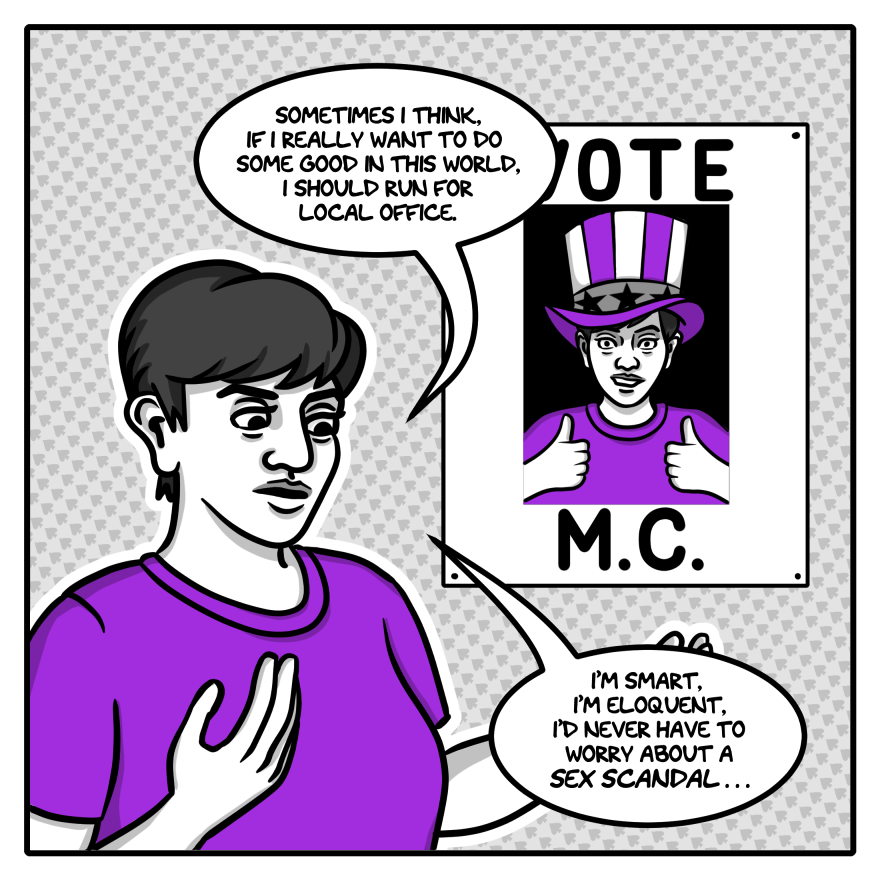 In the first panel, in shades of grey with accents of purple, the artist, a young woman with short hair wearing a purple t-shirt, looks down and gestures to no one in particular. On the wall behind her is a white poster with a picture of the artist in an Uncle Sam-type hat giving the thumbs up to the camera with an awkward smile. The word 'Vote' is above the picture, and the word 'M.C.' is below it. The artist is saying, "Sometimes I think, if I really want to do some good in this world, I should run for local office. I'm smart, I'm eloquent, I'd never have to worry about a sex scandal..."