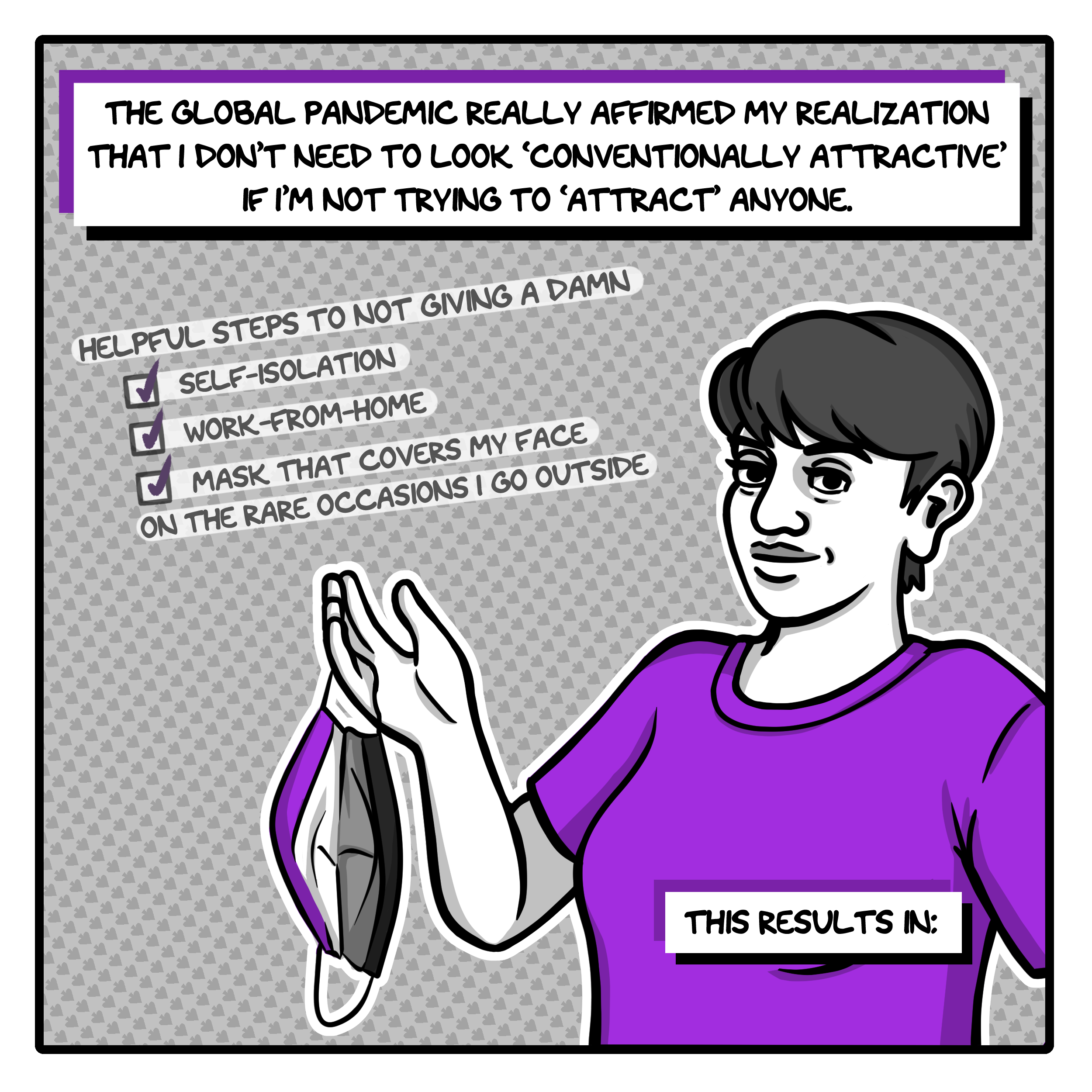 The first panel, in shades of grey with purple accents, a caption at the top says, "The global pandemic really affirmed my realization that I don't need to look 'conventionally attractive' if I'm not trying to 'attract' anyone." Below that is a list of 'Helpful Steps to Not Giving a Damn' with tick marks next to the items 'self-isolation,' 'work-from-home,' and 'mask that covers my face on the rare occasions I go outside.' The image is that of the artist, a young woman with short hair wearing a purple t-shirt. She's showing off a cloth face mask designed to look like the asexual flag. In the bottom right corner, the caption continues, "This results in:"