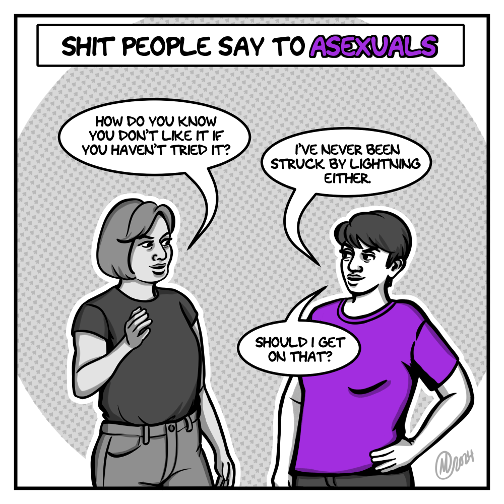 In shades of grey, the artist - a young woman with short hair, wearing a purple t-shirt - stands with one hand on her hip, facing woman wearing a tucked-in dark grey shirt and light jeans. The title above them says, "Shit People Say to Asexuals." The woman holds up a hand and says, "How do you know you don't like it if you haven't tried it?" The artist responds, "I've never been struck by lightning either. Should I get on that?"