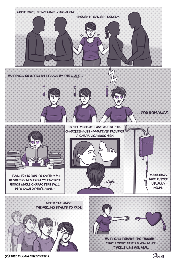 A multi-panel comic in a single issue, colored in shades of grey with accents of purple. The first panel has a long rectangular frame and shows the artist - a young woman with short hair wearing a purple t-shirt - standing between the silhouettes of two couples, shrugging her shoulders. The narration says, "Most days I don't mind being alone. Though it can get lonely." In the second panel, three versions of the artist are shown from the torso up, with small meters near their heads like in a video game. Instead of measuring health, the bars have a heart at the top. The narration continues, "But every so often I'm struck by this lust...for romance." The first version of the artist is just smiling politely, and the meter is half-full. The second version also has a half-full meter, but she suddenly looks suspicious. The third version is struck by a lightning bolt, causing her hair to stand on end, the meter to max out, and purple hearts to replace her eyes. The third panel shows the artist with the hearts for eyes surrounded by books. The narration says, "I turn to fiction to satisfy my desire: scenes from my favorite books where characters fall into each other's arms-" Followed by a panel showing the back of the artist's head as she watches a woman and a man on television and sighs. The narration continues, "Or the moment just before the on-screen kiss - whatever provides a cheap, vicarious high." The next panel shows a purple book with 'Jane Austen' on the cover hanging from a medical pole like an IV drip bag. The narration says, "Mainlining Jane Austen usually helps." The next panel shows the artist in an Animorphs-esque montage, transforming from heart-eyes to a woman who clutches her head as if it pains her. The narration says, "After the binge, the feeling starts to fade." The final panel shows the artist reaching for a large purple heart with arms who reaches back, but they don't touch. The narration concludes, "But I can't share the thought that I might never know what it feels like for real."